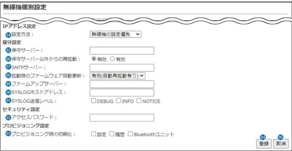 無線機個別設定 IPアドレス設定 84 設定方法: 無線機の設定優先 保守設定 85 保守サーバー: 86 保守サーバー以外からの再起動: 無効 ○有効 87 SNTPサーバー: 88 起動時のファームウェア自動更新: 有効(自動再起動有り) 89 ファームアップサーバー: 90 SYSLOGホストアドレス: 91 SYSLOG送信レベル: □DEBUG □INFO □NOTICE セキュリティ設定 92 アクセスパスワード: プロビジョニング設定 93 プロビジョニング時の初期化: □設定 □履歴 □Bluetoothユニット 94 登録 取消