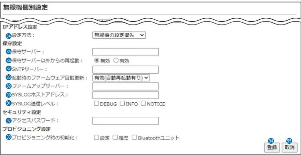 無線機個別設定 IPアドレス設定 84 設定方法: 無線機の設定優先 保守設定 85 保守サーバー: 86 保守サーバー以外からの再起動: 無効 ○有効 87 SNTPサーバー: 88 起動時のファームウェア自動更新: 有効(自動再起動有り) 89 ファームアップサーバー: 90 SYSLOGホストアドレス: 91 SYSLOG送信レベル: □DEBUG □INFO □NOTICE セキュリティ設定 92 アクセスパスワード: プロビジョニング設定 93 プロビジョニング時の初期化: □設定 □履歴 □Bluetoothユニット 94 登録 取消