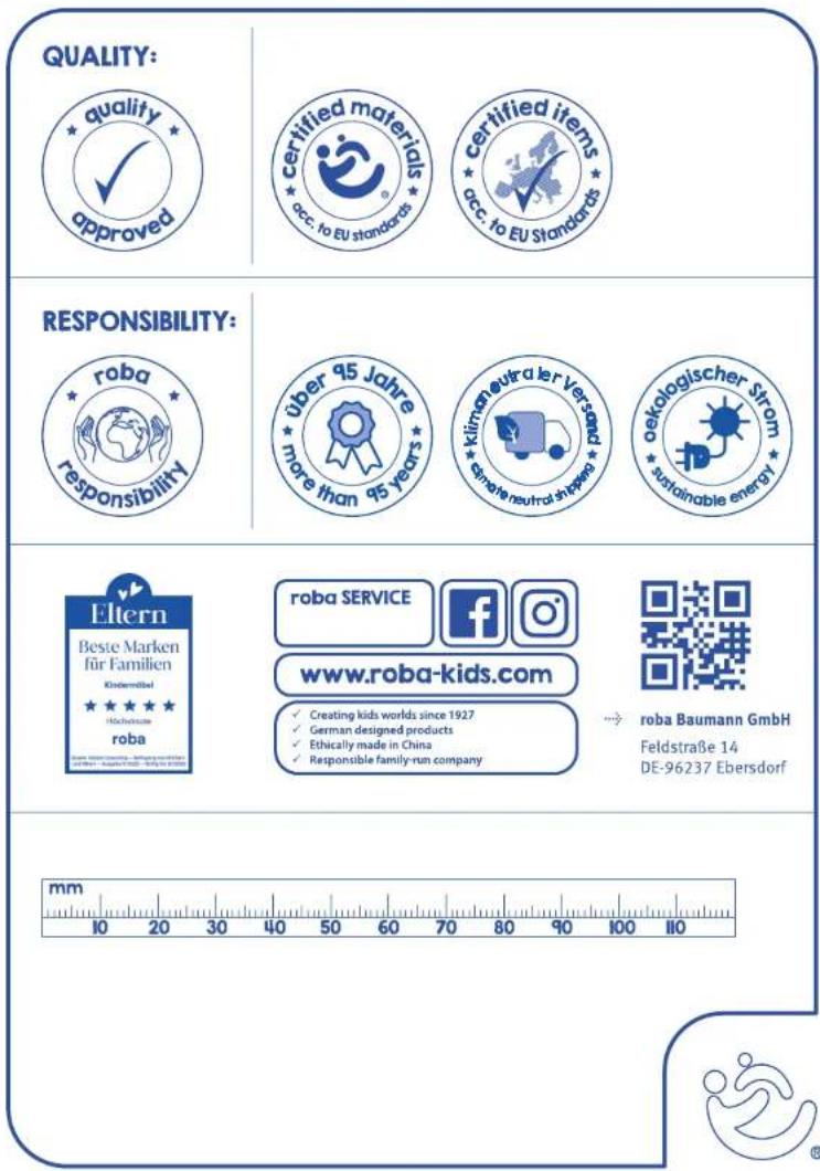 QUALITY: *quality* approved certified materials occ. to EU standards certified items occ. to EU Standards RESPONSIBILITY: roba responsibility Über 95 Jahre more than 95 years klimen extra ler Versand sensle neutral shipped oekologischer Strom sustainable energy Eltern Beste Marken für Familien Kindermittel Höchstetsste roba www.roba-kids.com Creating kids worlds since 1927 German designed products Ethically made in China Responsible family-run company roba Baumann GmbH Feldstraße 14 DE-96237 Ebersdorf mm 10 20 30 40 50 60 70 80 90 100 110