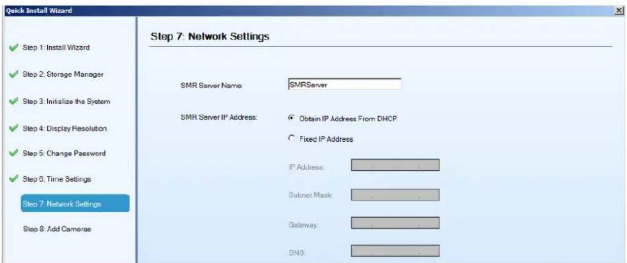 Quick Install Wizard Step 7: Network Settings ✓ Step 1: Install Wizard ✓ Step 2: Storage Manager ✓ Step 3: Initialize the System ✓ Step 4: Display Resolution ✓ Step 5: Change Password ✓ Step 6: Time Settings Step 7: Network Settings Step 8: Add Cameras SMR Server Name: SMRServer SMR Server IP Address: Obtain IP Address From DHCP Fixed IP Address IP Address: . Subnet Mask: . Gateway: . DNS: . . . . .