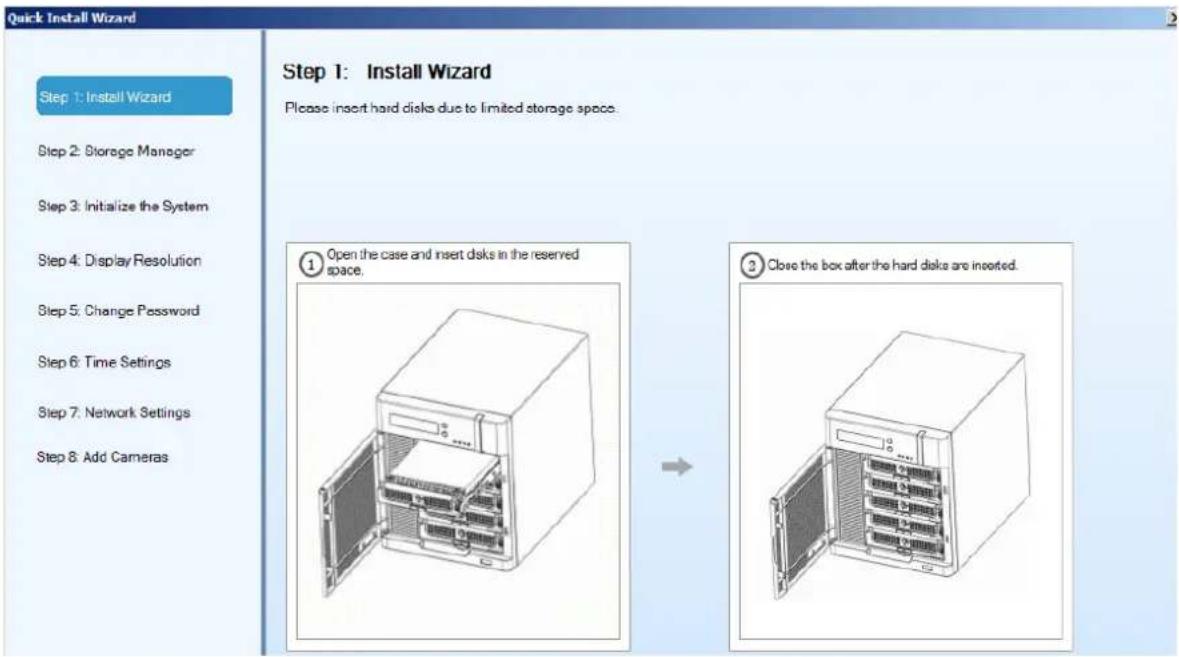 Quick Install Wizard Step 1: Install Wizard Step 2: Storage Manager Step 3: Initialize the System Step 4: Display Resolution Step 5: Change Password Step 6: Time Settings Step 7: Network Settings Step 8: Add Cameras Step 1: Install Wizard Please insert hard disks due to limited storage space. ① Open the case and insert disks in the reserved space. ③ Close the box after the hard disks are inserted.