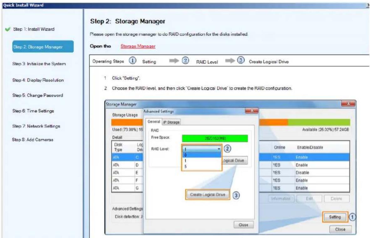 Quick Install Wizard Step 1: Install Wizard Step 2: Storage Manager Step 3: Initialize the System Step 4: Display Resolution Step 5: Change Password Step 6: Time Settings Step 7: Network Settings Step 8: Add Cameras Step 2: Storage Manager Please open the storage manager to do RAID configuration for the disks installed. Open the Storage Manager Operating Steps ① Setting → ② RAID Level → ③ Create Logical Drive 1 Click "Setting". 2 Choose the RAID level, and then click "Create Logical Drive" to create the RAID configuration. Storage Manager Storage Usage Used (73.98%) 15 Detail Disk Type Disk ATA C ATA D ATA E ATA F ATA G Advanced Settings Disk detection: J General IP Storage RAID Free Space: 25C150(MB) RAID Level: 1 0 1 5 Logical Drive Create Logical Drive ③ Available (26.02%) 57.24GB Online EnableDisable YES Enable YES Enable YES Disable YES Enable YES Enable Information Edit Design Setting ① Close