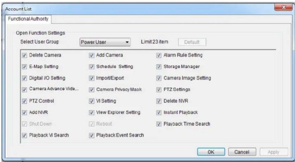 Account List Functional Authority Open Function Settings Select User Group Power User Limit 23 item Default ✓ Delete Camera ✓ Add Camera ✓ Alarm Rule Setting ✓ E-Map Setting ✓ Schedule Setting ✓ Storage Manager ✓ Digital I/O Setting ✓ Import/Export ✓ Camera Image Setting ✓ Camera Advance Vide... ✓ Camera Privacy Mask ✓ PTZ Settings ✓ PTZ Control ✓ VI Setting ✓ Delete NVR ✓ Add NVR ✓ View Explorer Setting ✓ Instant Playback ✓ Shut Down ✓ Reboot ✓ Playback Time Search ✓ Playback VI Search ✓ Playback Event Search OK Cancel Apply