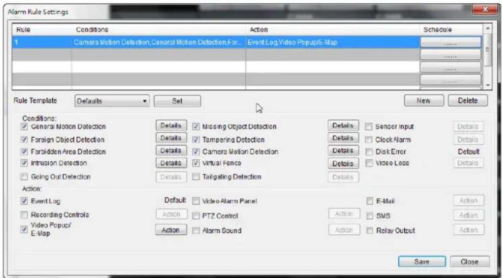 Alarm Rule Settings Rule Conditions Action Schedule 1 Camera Motion Detection,General Motion DetectionFor... Event Log Video Popup/E-Map Rule Template Defaults Set New Delete Conditions: ✓ General Motion Detection Details Missing Object Detection Details Sensor Input Details ✓ Foreign Object Detection Details Tampering Detection Details Clock Alarm Details ✓ Forbidden Area Detection Details Camera Motion Detection Details Disk Error Default ✓ Intrusion Detection Details Virtual Fence Details Video Loss Details ✓ Going Out Detection Details Taitgating Detection Details Action: ✓ Event Log Default Video Alarm Panel E-Mail Action ✓ Recording Controls Action PTZ Control Action SMS Action ✓ Video Popup/ E-Map Action Alarm Sound Action Relay Output Action Save Close