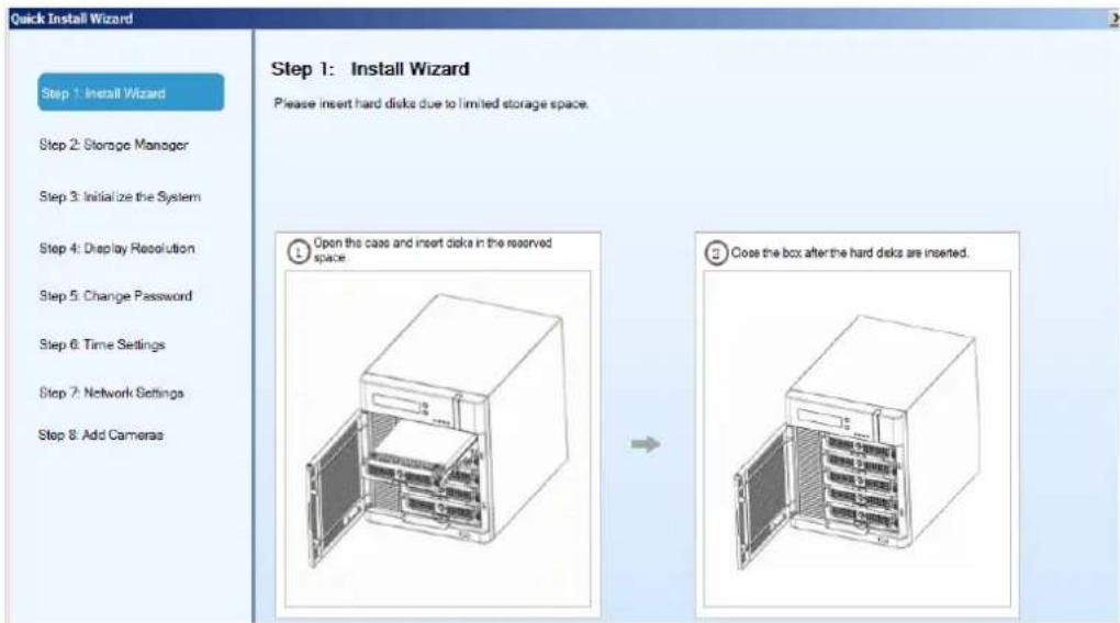 Quick Install Wizard Step 1: Install Wizard Step 2: Storage Manager Step 3: Initialize the System Step 4: Display Resolution Step 5: Change Password Step 6: Time Settings Step 7: Network Settings Step 8: Add Cameras Step 1: Install Wizard Please insert hard disks due to limited storage space. Open the case and insert disks in the reserved space. Close the box after the hard disks are inserted.