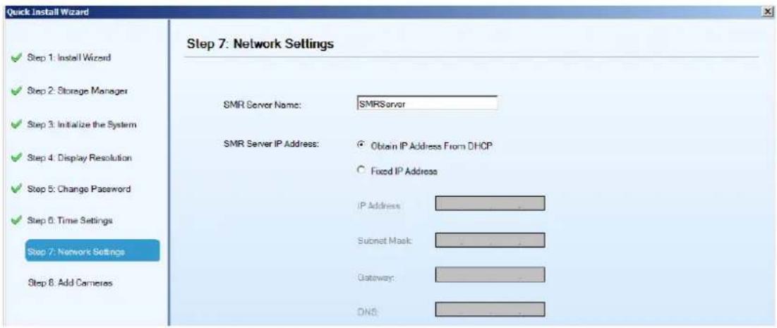 Quick Install Wizard Step 7: Network Settings ✓ Step 1: Install Wizard ✓ Step 2: Storage Manager ✓ Step 3: Initialize the System ✓ Step 4: Display Resolution ✓ Step 5: Change Password ✓ Step 6: Time Settings Step 7: Network Settings Step 8: Add Cameras SMR Server Name: SMRServer SMR Server IP Address: Obtain IP Address From DHCP Fixed IP Address IP Address Subnet Mask: Gateway: DNS: