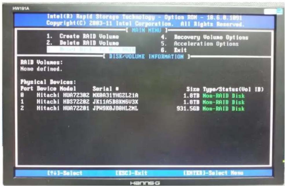 Intel(R) Rapid Storage Technology - Option ROM - 18.6.8.1001 Copyright(C) 2003-11 Intel Corporation. All Rights Reserved. [ MAIN MENU ] 1. Create RAID Volume 2. Delete RAID Volume 4. Recovery Volume Options 5. Acceleration Options 6. Exit [ DISK/VOLUME INFORMATION ] RAID Volumes: None defined. Physical Devices: Port Device Model Serial # 0 Hitachi HUA72302 MK0A31YHGZL21A 1 Hitachi HDS72202 JK11A5B8XM6V3X 2 Hitachi HUA72201 JPW9K0J88HL2ML Size Type/Status(Vol ID) 1.8TB Non-RAID Disk 1.8TB Non-RAID Disk 931.5GB Non-RAID Disk [++]-Select [ESC]-Exit [EHTKB]-Select None HannsG