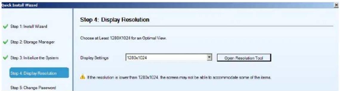Quick Install Wizard Step 1: Install Wizard Step 2: Storage Manager Step 3: Initialize the System Step 4: Display Resolution Step 5: Change Password Step 4: Display Resolution Choose at Least 1280x1024 for an Optimal View. Display Settings 1280x1024 Open Resolution Tool If the resolution is lower than 1280x1024, the screen may not be able to accommodate some of the items.