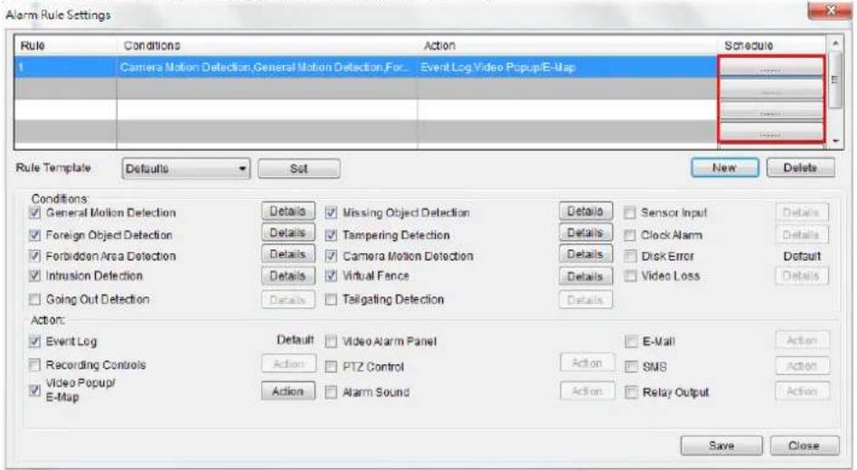 Alarm Rule Settings Rule Conditions Action Schedule 1 Camera Motion Detection,General Motion Detection,For... comparable Event Log Video PopupE-Map Rate Template Defaults Sat New Delete Conditions ✓ General Motion Detection Details ✓ Missing Object Detection Details ✓ Sensor Input Details ✓ Foreign Object Detection Details ✓ Tampering Detection Details ✓ Clock Alarm Details ✓ Forbidden Area Detection Details ✓ Camera Motion Detection Details ✓ Disk Error Details ✓ Intrusion Detection Details ✓ Virtual Fence Details ✓ Video Loss Details ✓ Going Out Detection Details ✓ Tailgating Detection Details Action: ✓ Event Log Details ✓ Video Alarm Panel ✓ E-Mail Action ✓ Recording Controls Actions ✓ PTZ Control Action ✓ SMS Action ✓ Video Popup/E-Map Actions ✓ Alarm Sound Action ✓ Relay Output Action Save Close