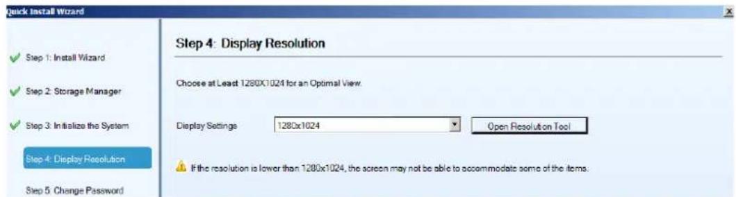 Quick Install Wizard Step 1: Install Wizard Step 2: Storage Manager Step 3: Initialize the System Step 4: Display Resolution Step 5: Change Password Step 4: Display Resolution Choose at Least 1280x1024 for an Optimal View. Display Settings 1280x1024 Open Resolution Tool If the resolution is lower than 1280x1024, the screen may not be able to accommodate some of the items.