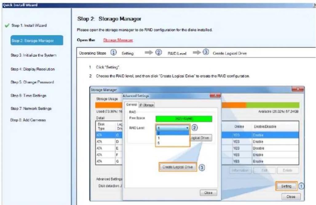 Quick Install Wizard Step 1: Install Wizard Step 2: Storage Manager Step 3: Initialize the System Step 4: Display Resolution Step 5: Change Password Step 6: Time Settings Step 7: Network Settings Step 8: Add Cameras Step 2: Storage Manager Please open the storage manager to do RAID configuration for the disks installed. Open the Storage Manager Operating Steps ① Setting → ② RAID Level → ③ Create Logical Drive 1 Click "Setting" 2 Choose the RAID level, and then click "Create Logical Drive" to create the RAID configuration. Storage Manager Storage Usage Used (73.98%) 16 Detail Disk Type Log Drk ATA C ATA D ATA E ATA F ATA G Advanced Settings Disk detection J Advanced Settings General IP Storage RAID Free Space REDAI/DO/MAI RAID Level: 1 0 1 Logical Drive 3 Create Logical Drive Available (26.02%) 57.24GB Online Enable/Disable YES Enable YES Enable YES Disable YES Enable YES Enable Information Exit Delete Setting ① Close