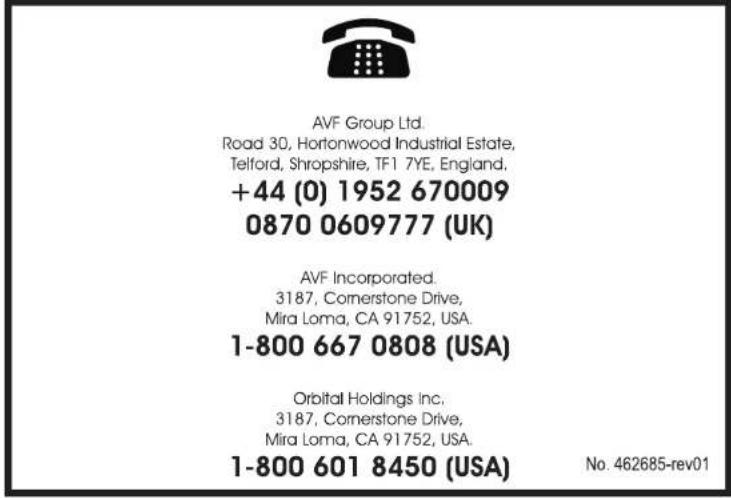 AVF Group Ltd. Road 30, Hortonwood Industrial Estate, Telford, Shropshire, TF1 7YE, England. +44 (0) 1952 670009 0870 0609777 (UK) AVF Incorporated. 3187, Cornerstone Drive, Mira Loma, CA 91752, USA. 1-800 667 0808 (USA) Orbital Holdings Inc. 3187, Cornerstone Drive, Mira Loma, CA 91752, USA. 1-800 601 8450 (USA) No. 462685-rev01