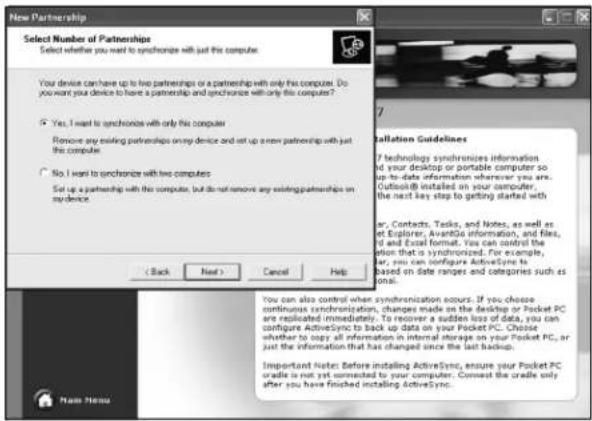 New Partnership Select Number of Partnerships Select whether you want to synchronize with just the computer? Your device can have up to two partnerships or a partnership with only the computer. Do you want your device to have a partnership and synchronize with only the computer? Yes, I want to synchronize with only this computer Remove any existing partnerships on the device and set up a new partnership with just the computer. No, I want to synchronize with two computers Set up a partnership with this computer, but do not remove any existing partnerships on this device. < Back Next > Cancel Help Installation Guidelines ? technology synchronizes information in your desktop or portable computer so up-to-date information wherever you are. Outlook® installed on your computer, the next key step to getting started with or, Contacts, Tasks, and Notes, as well as at Explorer, AvantGo information, and files, Id and Excel format. You can control the action that is synchronized. For example, for, you can configure ActiveSync to based on date ranges and categories such as data. You can also control when synchronization occurs. If you choose continuous synchronization, changes made on the desktop or Pocket PC are replicated immediately. To recover a sudden loss of data, you can configure ActiveSync to back up data on your Pocket PC. Choose whether to copy all information in internal storage on your Pocket PC, or just the information that has changed since the last backup. Important Note: Before installing ActiveSync, ensure your Pocket PC cradle is not yet connected to your computer. Connect the cradle only after you have finished installing ActiveSync. Name Menu
