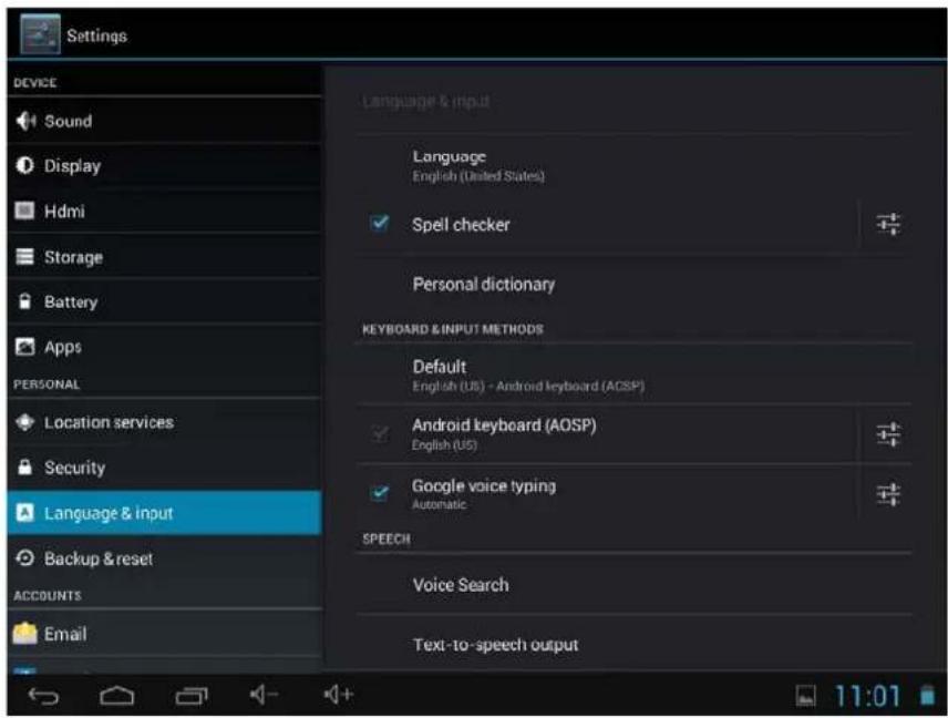 Settings DEVICE Sound Display Hdmi Storage Battery Apps PERSONAL Location services Security Language & input Backup & reset ACCOUNTS Email Language & input Language English (United States) Spell checker Personal dictionary KEYBOARD & INPUT METHODS Default English (US) - Android keyboard (AOSP) Android keyboard (AOSP) English (US) Google voice typing Automatic SPEECH Voice Search Text-to-speech output 11:01