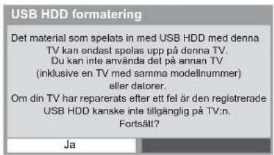 USB HDD formatering Det material som spelats in med USB HDD med denna TV kan endast spelas upp på denna TV. Du kan inte använda det på annan TV (inklusive en TV med samma modellnummer) eller datorer. Om din TV har reparerats efter ett fel är den registrerade USB HDD kanske inte tillgänglig på TV:n. Fortsätt? Ja