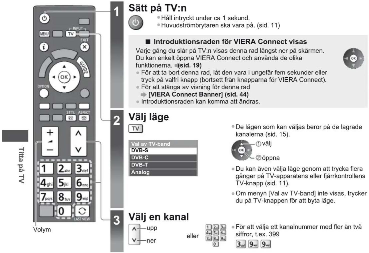 Sätt på TV:n Håll intryckt under ca 1 sekund. Huvudströmbrytaren ska vara på. (sid. 11) Introduktionsraden för VIERA Connect visas Varje gång du slår på TV:n visas denna rad längst ner på skärmen. Du kan enkelt öppna VIERA Connect och använda de olika funktionerna. (sid. 19) För att ta bort denna rad, låt den vara i ungefär fem sekunder eller tryck på valfri knapp (bortsett från knapparna för VIERA Connect). För att stänga av visning för denna rad [VIERA Connect Banner] (sid. 44) Introduktionsraden kan komma att ändras. Välj läge TV Val av TV-band DVB-S DVB-C DVB-T Analog De lägen som kan väljas beror på de lagrade kanalerna (sid. 15). ① välj ② öppna Du kan även välja läge genom att trycka flera gånger på TV-apparatens eller fjärrkontrollens TV-knapp (sid. 11). Om menyn [Val av TV-band] inte visas, trycker du på TV-knappen för att byta läge. Välj en kanal upp ner eller För att välja ett kanalnummer med fler än två siffror, t.ex. 399 3 def 9 wes 9 wes