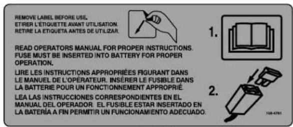 REMOVE LABEL BEFORE USE. ETIRER L'ÉTIQUETTE AVANT UTILISATION. RETIRE LA ETIQUETA ANTES DE UTILIZAR. READ OPERATORS MANUAL FOR PROPER INSTRUCTIONS. FUSE MUST BE INSERTED INTO BATTERY FOR PROPER OPERATION. LIRE LES INSTRUCTIONS APPROPRIÉES FIGURANT DANS LE MANUEL DE L'OPÉRATEUR. INSÉRER LE FUSIBLE DANS LA BATTERIE POUR UN FONCTIONNEMENT APPROPRIÉ. LEA LAS INSTRUCCIONES CORRESPONDIENTES EN EL MANUAL DEL OPERADOR. EL FUSIBLE ESTAR INSERTADO EN LA BATERÍA A FIN PERMITIR UN FUNCIONAMIENTO ADECUADO.