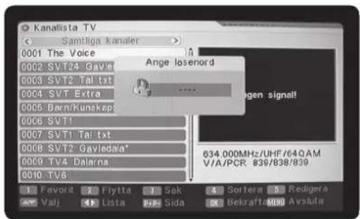 Kanallista TV Samtiga kanaler 0001 The Voice 0002 SVT24 Gavle 0003 SVT2 Tal txt 0004 SVT Extra 0005 Bern/Kunskap 0006 SVT1 0007 SVT1 Tal txt 0008 SVT2 Gayleda* 0009 TV4 Dalarna 0010 TV6 Favorit 2 Flyitta 3 Sak 4 Sortera 5 Redigera Valj 6 Lista 7 Sida OK Bekrafts MBD Avsluta Ange losenord 634.000MHz/UHF/64QAM V/A/PCR 839/838/839