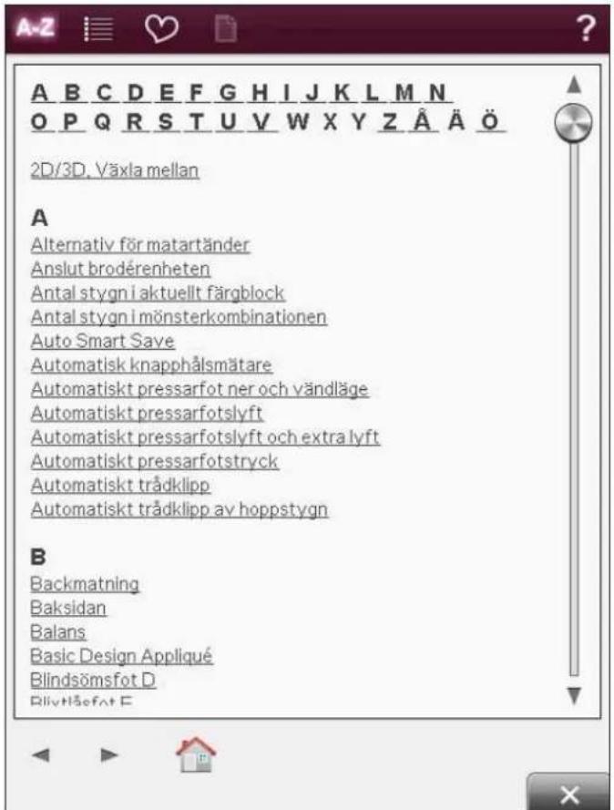 A B C D E F G H I J K L M N O P Q R S T U V W X Y Z Ä Ä Ö 2D/3D. Växla mellan A Alternativ för matartänder Anslut brodérenheten Antal stygn i aktuellt färgblock Antal stygn i mönsterkombinationen Auto Smart Save Automatisk knapphålsmätare Automatiskt pressarfot ner och vändläge Automatiskt pressarfotslyft Automatiskt pressarfotslyft och extra lyft Automatiskt pressarfotstryck Automatiskt trådklipp Automatiskt trådklipp av hoppstygn B Backmatning Baksidan Balans Basic Design Appliqué Blindsömsfot D Blivttåsfot E