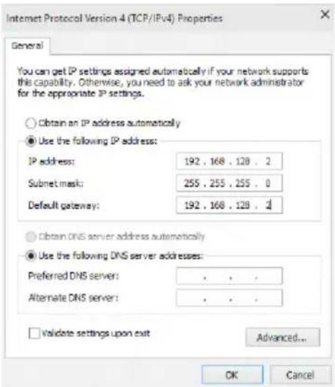 Internet Protocol Version 4 (TCP/IPv4) Properties General You can get IP settings assigned automatically if your network supports this capability. Otherwise, you need to ask your network administrator for the appropriate IP settings. Obtain an IP address automatically Use the following IP address: IP address: 192 , 168 , 128 , 2 Submit mask: 255 , 255 , 255 , 0 Default gateway: 192 , 168 , 128 , 1 Obtain DNS server address automatically Use the following DNS server addresses: Preferred DNS server: . . . Alternate DNS server: . . . Validate settings upon exit Advanced... OK Cancel