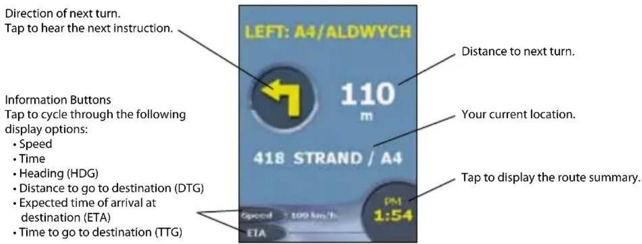 Direction of next turn. Tap to hear the next instruction. LEFT: A4/ALDWYCH 110 m 418 STRAND / A4 Information Buttons Tap to cycle through the following display options: • Speed • Time • Heading (HDG) • Distance to go to destination (DTG) • Expected time of arrival at destination (ETA) • Time to go to destination (TTG) Distance to next turn. Your current location. Tap to display the route summary. Speed 100 km/h 1:54 ETA