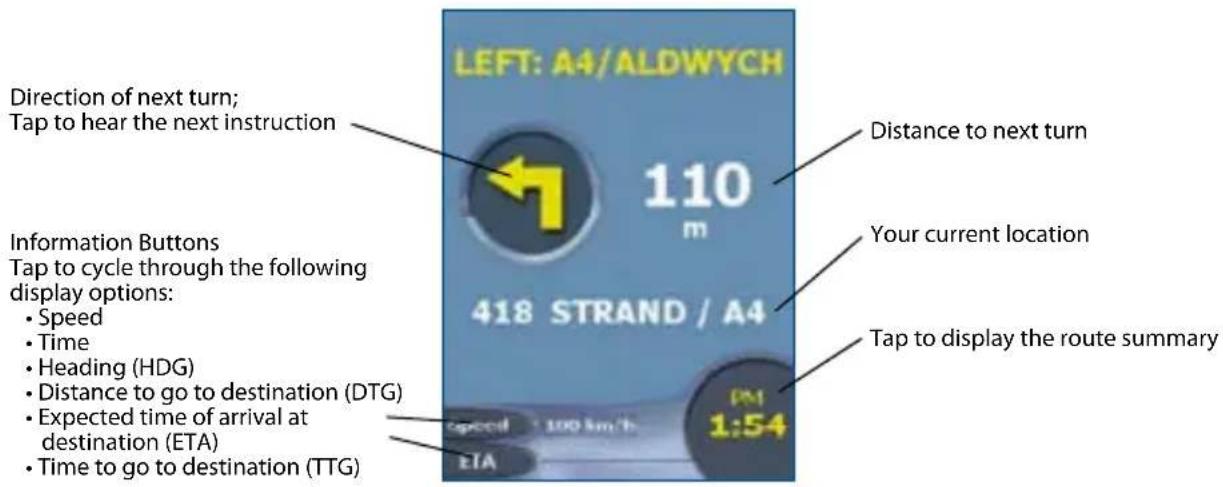 LEFT: A4/ALDWYCH Direction of next turn; Tap to hear the next instruction 110 m 418 STRAND / A4 Information Buttons Tap to cycle through the following display options: • Speed • Time • Heading (HDG) • Distance to go to destination (DTG) • Expected time of arrival at destination (ETA) • Time to go to destination (TTG) Distance to next turn Your current location Tap to display the route summary speed 100 km/h 1:54 ETA