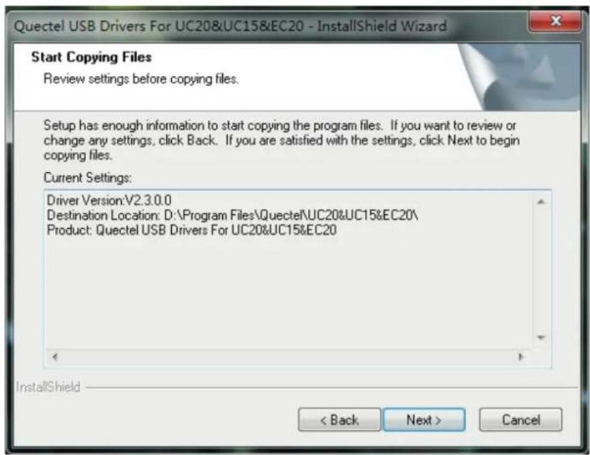 Quectel USB Drivers For UC20&UC15&EC20 - InstallShield Wizard Start Copying Files Review settings before copying files. Setup has enough information to start copying the program files. If you want to review or change any settings, click Back. If you are satisfied with the settings, click Next to begin copying files. Current Settings: Driver Version:V2.3.0.0 Destination Location: D:\Program Files\Quectel\UC20&UC15&EC20\ Product: Quectel USB Drivers For UC20&UC15&EC20 InstallShield < Back Next > Cancel