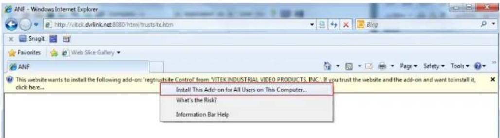ANF - Windows Internet Explorer http://vitek.dvrlink.net.8080/html/truptsite.htm Snagit Favorites Web Slice Gallery ANF This website wants to install the following add-on: 'regtrustsite Control from 'VITEK INDUSTRIAL VIDEO PRODUCTS, INC.: If you trust the website and the add-on and want to install it, click here... Install This Add-on for All Users on This Computer... What's the Risk? Information Bar Help