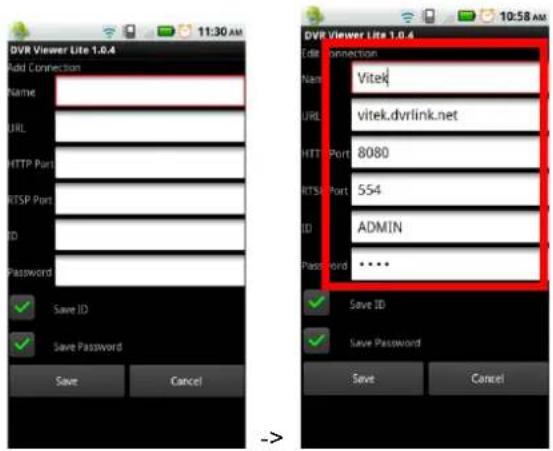 DVR Viewer Lite 1.0.4 Add Connection Name: URL: HTTP Port: HTTPSP Port: ID: Password: Save ID Save Password Save Cancel DVR Viewer Lite 1.0.4 Edit connection Name: Vitek URL: vitek.dvrlink.net HTTP Port: 8080 HTTPS Port: 554 ID: ADMIN Password: •••• Save ID Save Password Save Cancel