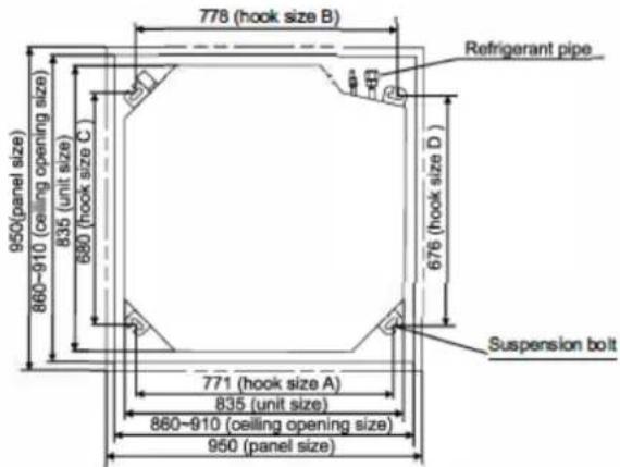 778 (hook size B) Refrigerant pipe 950 (panel size) 835 (unit size) 680 (hook size C) 676 (hook size D) 860-910 (ceiling opening size) 771 (hook size A) 835 (unit size) 860-910 (ceiling opening size) 950 (panel size) Suspension bolt