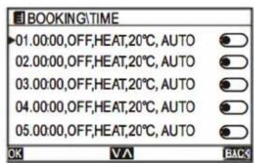 BOOKING\TIME 01.00:00,OFF,HEAT,20°C,AUTO 02.00:00,OFF,HEAT,20°C,AUTO 03.00:00,OFF,HEAT,20°C,AUTO 04.00:00,OFF,HEAT,20°C,AUTO 05.00:00,OFF,HEAT,20°C,AUTO OK VA BACK