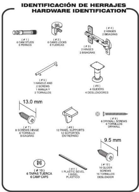 IDENTIFICACIÓN DE HERRAJES HARDWARE IDENTIFICATION (# 1) 6 CAM STUDS 6 PERNOS (# 2) 6 CAMS LOCKS 6 TUERCAS (# 3) 2 HINGES 2 BISAGRAS (# 4) 2 HINGES 2 BISAGRAS (# 5) 1 HANDLE AND 2 SCREWS 1 MANJA Y 2 TORNILLOS (# 6) 4 GLIDERS 4 DESUZADORES 13.0 mm (# 7) 8 SCREWS HINGE 8 TORNILLO BISAGRAS (# 8) 12 PANEL SUPPORTS 12 SOPORTES ENTREPAÑO 9) 6 DRYWALL SCREWS 6 TORNILLOS DRYWALL 10) 6 TAPAS TUERCA 6 CAMP CAPS (# 11) 1 PLASTIC BEVEL 1 BISEL PLASTICO 12) 16 GLIDER SCREWS 16 TORNILLOS DESLIZADOR 9.5 mm
