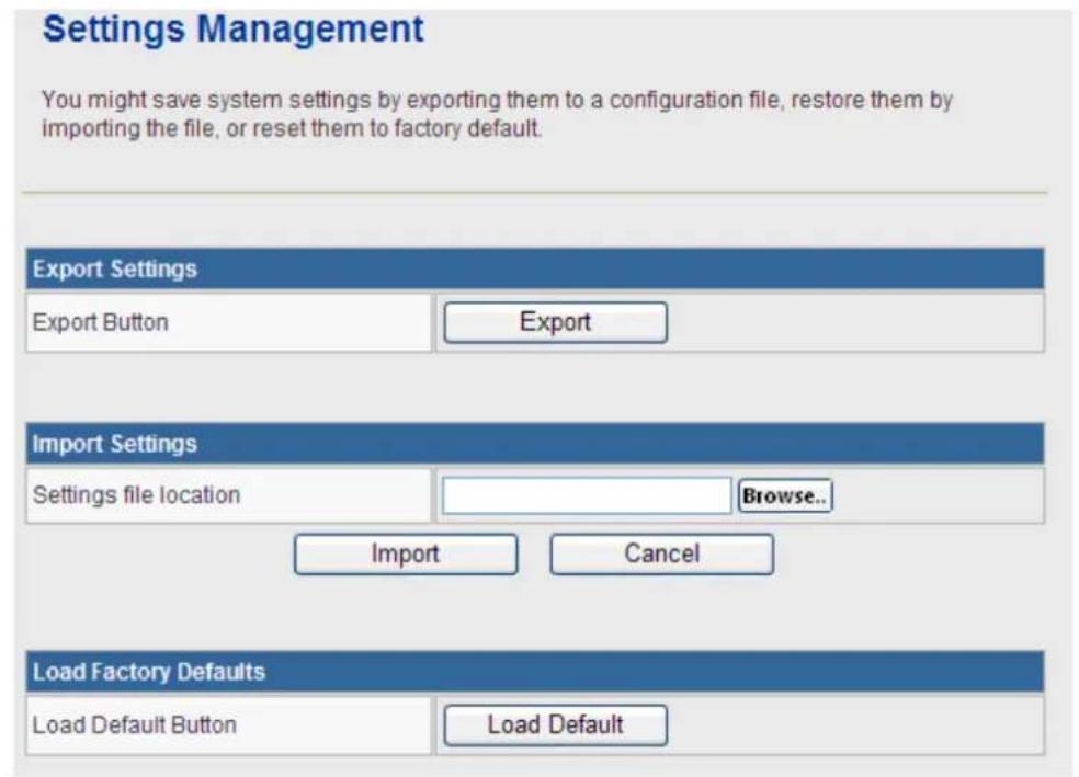 Settings Management You might save system settings by exporting them to a configuration file, restore them by importing the file, or reset them to factory default. Export Settings Export Button Export Import Settings Settings file location Browse.. Import Cancel Load Factory Defaults Load Default Button Load Default