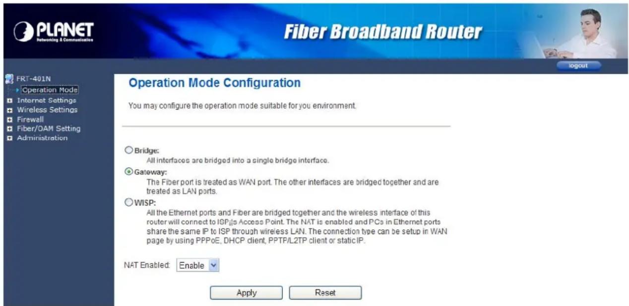 PLANET Networking & Communication Fiber Broadband Router FRT-401N Operation Mode Internet Settings Wireless Settings Firewall Fiber/OAM Setting Administration Operation Mode Configuration You may configure the operation mode suitable for you environment. Bridge: All interfaces are bridged into a single bridge interface. Gateway: The Fiber port is treated as WAN port. The other interfaces are bridged together and are treated as LAN ports. WISP: All the Ethernet ports and Fiber are bridged together and the wireless interface of this router will connect to ISP.js Access Point. The NAT is enabled and PCs in Ethernet ports share the same IP to ISP through wireless LAN. The connection type can be setup in WAN page by using PPPoE, DHCP client, PPTP/L2TP client or static IP. NAT Enabled: Enable Apply Reset