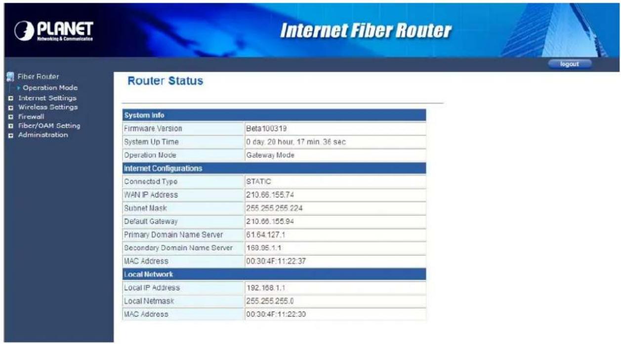 PLANET Networking & Communication Internet Fiber Router Router Status System Info Firmware Version Beta100319 System Up Time 0 day 20 hour, 17 min. 36 sec Operation Mode Gateway Mode Internet Configurations Connected Type SSTATIC WAN IP Address 210.66.155.74 Subnet Mask 255.255.255.224 Default Gateway 210.66.155.94 Primary Domain Name Server 61.64.127.1 Secondary Domain Name Server 169.95.1.1 MAC Address 00:30:4F:11:22:37 Local Network Local IP Address 192.168.1.1 Local Netmask 255.255.255.0 MAC Address 00:30:4F:11:22:30