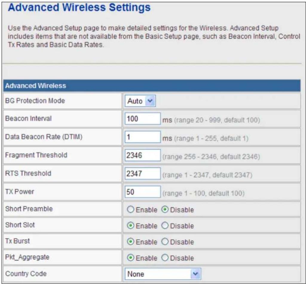 Advanced Wireless Settings Use the Advanced Setup page to make detailed settings for the Wireless. Advanced Setup includes items that are not available from the Basic Setup page, such as Beacon Interval, Control Tx Rates and Basic Data Rates. Advanced Wireless BG Protection Mode Auto Beacon Interval 100 ms (range 20 - 999, default 100) Data Beacon Rate (DTIM) 1 ms (range 1 - 255, default 1) Fragment Threshold 2346 (range 256 - 2346, default 2346) RTS Threshold 2347 (range 1 - 2347, default 2347) TX Power 50 (range 1 - 100, default 100) Short Preamble ○ Enable ○ Disable Short Slot ○ Enable ○ Disable Tx Burst ○ Enable ○ Disable Pkt_Aggregate ○ Enable ○ Disable Country Code None