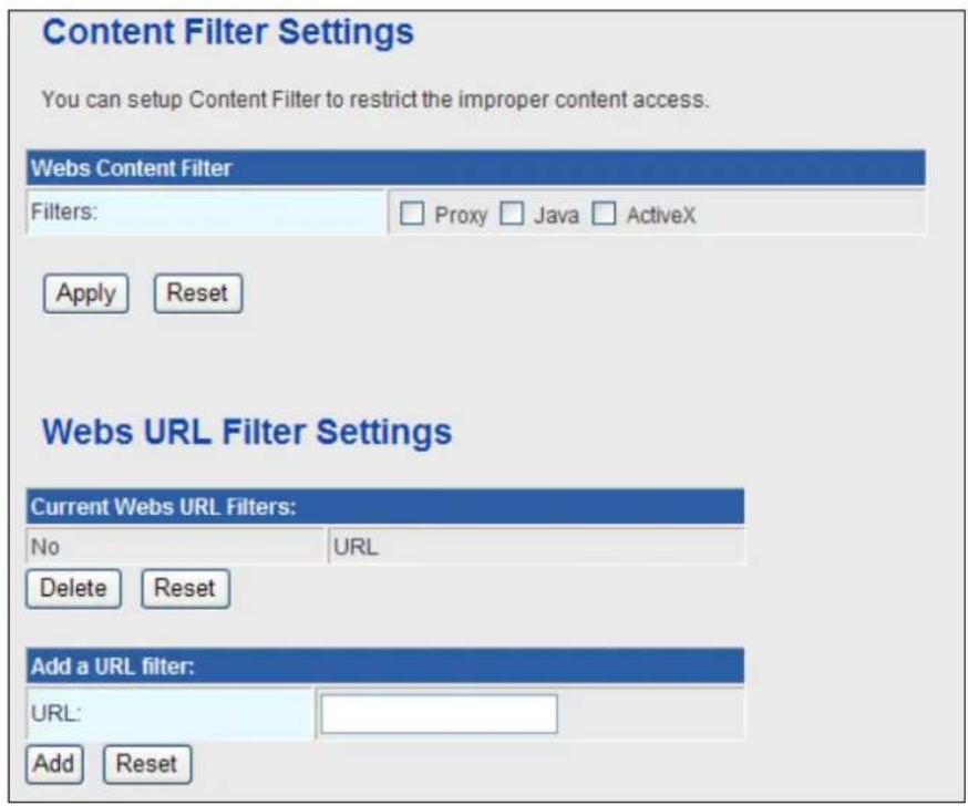 Content Filter Settings You can setup Content Filter to restrict the improper content access. Webs Content Filter Filters: Proxy Java ActiveX Apply Reset Webs URL Filter Settings Current Webs URL Filters: No URL Delete Reset Add a URL filter: URL: Add Reset