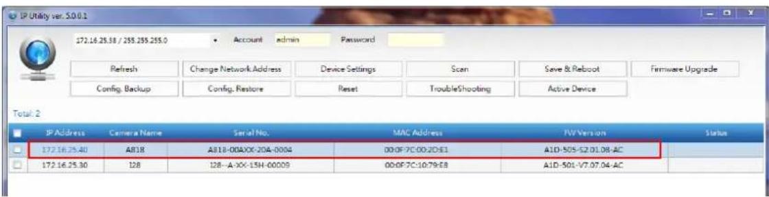 IP Utility ver.5.0.0.1 172.16.25.38 / 255.255.255.0 Account admin Password Refresh Change Network Address Device Settings Scan Save & Reboot Firmware Upgrade Config. Backup Config. Restore Reset TroubleShooting Active Device Total: 2 IP Address Camera Name Serial No. MAC Address TW Version Status 172.16.25.40 AB18 A818-00A/XX-20A-0004 00:0F-7C:00:2D:E1 A1D-505-52.01.08-AC 172.16.25.30 128 128-A-XX-15H-00009 00:0F-7C:10:79:E8 A1D-501-V7.07.04-AC