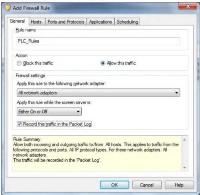 Add Firewall Rule General Hosts Ports and Protocols Applications Scheduling Rule name PLC_Rules Action Block this traffic Allow this traffic Firewall settings Apply this rule to the following network adapter: All network adapters Apply this rule while the screen saver is: Either On or Off Record this traffic in the Packet Log Rule Summary: Allow both incoming and outgoing traffic to/from: All hosts. This applies to traffic from the following protocols and ports: All IP protocol types. For these network adapters: All network adapters. This traffic will be recorded in the 'Packet Log'. OK Cancel Help