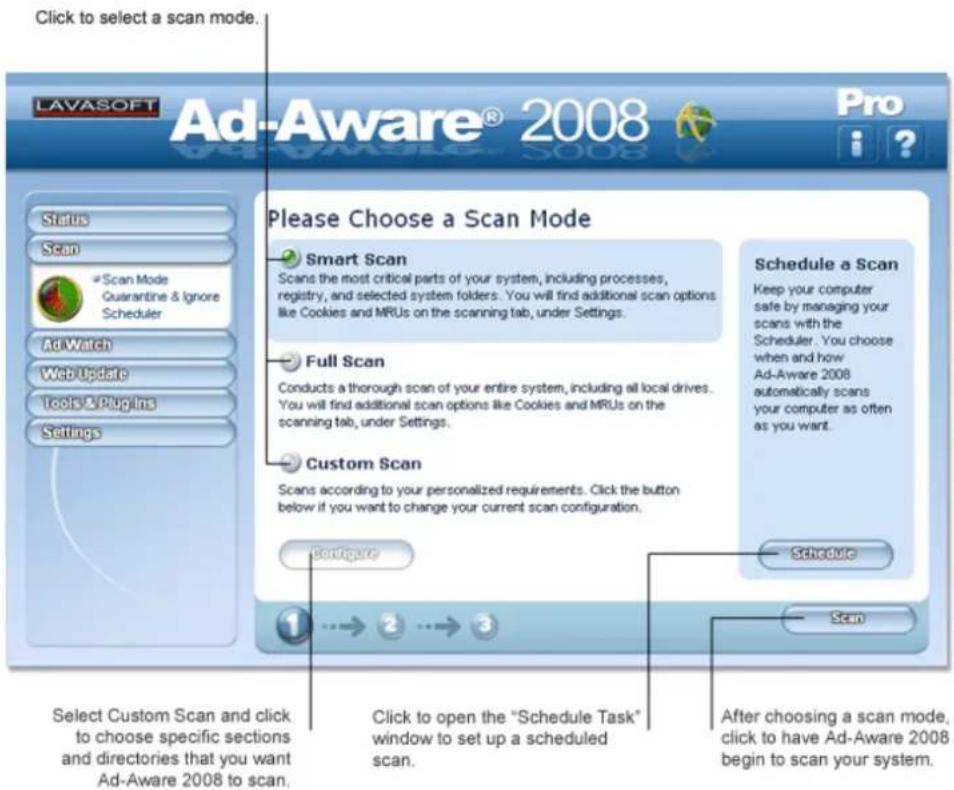 Click to select a scan mode. LAVASOFT Ad-Aware® 2008 Pro Status Scan Scan Mode Guarantine & Ignore Scheduler Ad Watch Web Update Tools & Plugins Settings Please Choose a Scan Mode Smart Scan Scans the most critical parts of your system, including processes, registry, and selected system folders. You will find additional scan options like Cookies and MRUs on the scanning tab, under Settings. Full Scan Conducts a thorough scan of your entire system, including all local drives. You will find additional scan options like Cookies and MRUs on the scanning tab, under Settings. Custom Scan Scans according to your personalized requirements. Click the button below if you want to change your current scan configuration. Schedule a Scan Keep your computer safe by managing your scans with the Scheduler. You choose when and how Ad-Aware 2008 automatically scans your computer as often as you want. Configure Schedule Scan Select Custom Scan and click to choose specific sections and directories that you want Ad-Aware 2008 to scan. Click to open the "Schedule Task" window to set up a scheduled scan. After choosing a scan mode, click to have Ad-Aware 2008 begin to scan your system.