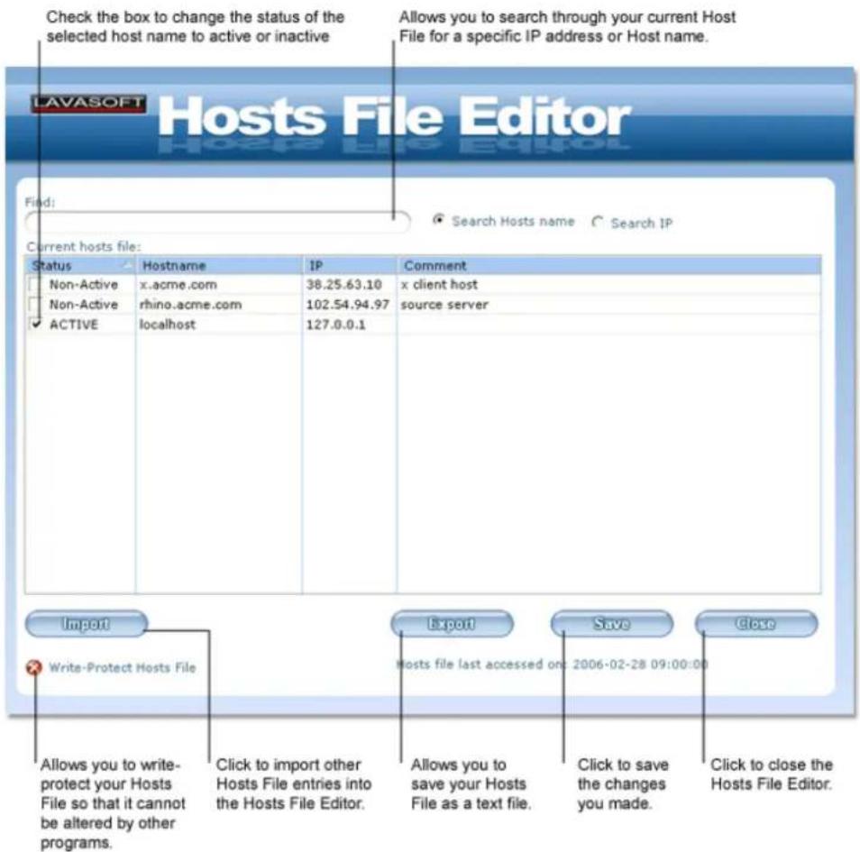 Check the box to change the status of the selected host name to active or inactive Allows you to search through your current Host File for a specific IP address or Host name. LAVASOFT Hosts File Editor Find: Search Hosts name Search IP Current hosts file: Status Hostname IP Comment Non-Active x.acme.com 38.25.63.10 x client host Non-Active rhino.acme.com 102.54.94.97 source server ACTIVE localhost 127.0.0.1 Import Export Save Close Write-Protect Hosts File Hosts file last accessed on: 2006-02-28 09:00:00 Allows you to write- protect your Hosts File so that it cannot be altered by other programs. Click to import other Hosts File entries into the Hosts File Editor. Allows you to save your Hosts File as a text file. Click to save the changes you made. Click to close the Hosts File Editor.