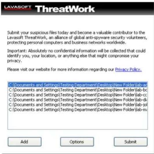 LAVASOFT ThreatWork Submit your suspicious files today and become a valuable contributor to the Lavasoft ThreatWork, an alliance of global anti-spyware security volunteers, protecting personal computers and business networks worldwide. Important: Absolutely no confidential information will be collected that could identify you, your location, or anything else that might compromise your privacy. Please visit our website for more information regarding our Privacy Policy. C:\Documents and Settings\Testing Department\Desktop\New Folder\lab-ad C:\Documents and Settings\Testing Department\Desktop\New Folder\lab-bc C:\Documents and Settings\Testing Department\Desktop\New Folder\lab-cc C:\Documents and Settings\Testing Department\Desktop\New Folder\lab-di C:\Documents and Settings\Testing Department\Desktop\New Folder\lab-jol C:\Documents and Settings\Testing Department\Desktop\New Folder\lab-mi Add Options Submit