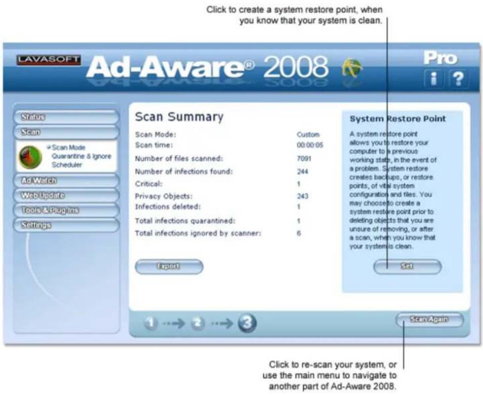 Click to create a system restore point, when you know that your system is clean. LAVASOFT Ad-Aware® 2008 Pro Status Scan Scan Mode Quarantine & Ignore Scheduler AdWatch Web Update Tools & Plugins Settings Scan Summary Scan Mode: Custom Scan time: 00:00:05 Number of files scanned: 7091 Number of infections found: 244 Critical: 1 Privacy Objects: 243 Infections deleted: 1 Total infections quarantined: 1 Total infections ignored by scanner: 6 Export System Restore Point A system restore point allows you to restore your computer to a previous working stats, in the event of a problem. System restore creates backups, or restore points, of vital system configuration and files. You may choose to create a system restore point prior to deleting objects that you are unsure of removing, or after a scan, when you know that your system is clean. Set 1 → 2 → 3 Scan Again Click to re-scan your system, or use the main menu to navigate to another part of Ad-Aware 2008.