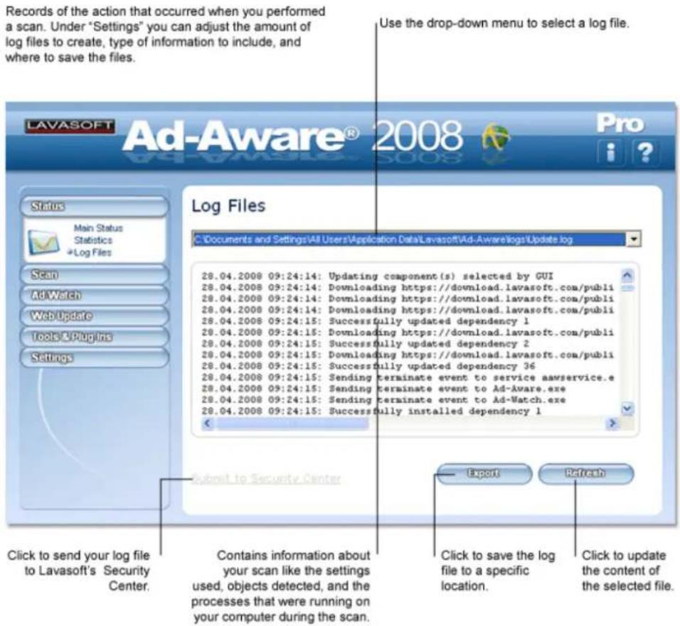 Records of the action that occurred when you performed a scan. Under "Settings" you can adjust the amount of log files to create, type of information to include, and where to save the files. Use the drop-down menu to select a log file. LAVASOFT Ad-Aware® 2008 Pro Status Main Status Statistics Log Files Scan AdWatch Web Update Tools & Plugins Settings Log Files C:\Documents and Settings\All Users\Application Data\Lavasoft\Ad-Aware\logs\Update log 28.04.2008 09:24:14: Updating component(s) selected by GUI 28.04.2008 09:24:14: Downloading https://download.lavasoft.com/publi 28.04.2008 09:24:14: Downloading https://download.lavasoft.com/publi 28.04.2008 09:24:14: Downloading https://download.lavasoft.com/publi 28.04.2008 09:24:15: Successfully updated dependency 1 28.04.2008 09:24:15: Downloading https://download.lavasoft.com/publi 28.04.2008 09:24:15: Successfully updated dependency 2 28.04.2008 09:24:15: Downloading https://download.lavasoft.com/publi 28.04.2008 09:24:15: Successfully updated dependency 36 28.04.2008 09:24:15: Sending terminate event to service aawservice.e 28.04.2008 09:24:15: Sending terminate event to Ad-Aware.exe 28.04.2008 09:24:15: Sending terminate event to Ad-Watch.exe 28.04.2008 09:24:15: Successfully installed dependency 1 Submit to Security Center Export Refresh Click to send your log file to Lavasoft's Security Center. Contains information about your scan like the settings used, objects detected, and the processes that were running on your computer during the scan. Click to save the log file to a specific location. Click to update the content of the selected file.