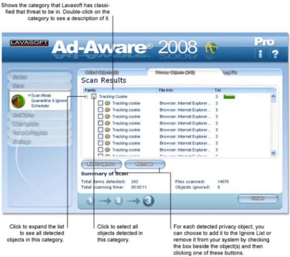 Shows the category that Lavasoft has classified that threat to be in. Double-click on the category to see a description of it. LAVASOFT Ad-Aware® 2008 Pro Status Scan Scan Mode Quarantine & Ignore Scheduler AdWatch WebUpdate Tools & Pages Settings Clean Update (Q) Privacy Update (Q) Log File Scan Results Family File Info TAI Tracking Cookie 3 Tracking cookie Browser: Internet Explorer... 3 Tracking cookie Browser: Internet Explorer... 3 Tracking cookie Browser: Internet Explorer... 3 Tracking cookie Browser: Internet Explorer... 3 Tracking cookie Browser: Internet Explorer... 3 Tracking cookie Browser: Internet Explorer... 3 Tracking cookie Browser: Internet Explorer... 3 Tracking cookie Browser: Internet Explorer... 3 Add to Ignore Remove Summary of Scan Total items detected: 243 Files scanned: 14676 Total scanning time: 00:00:11 Objects ignored: 6 Click to expand the list to see all detected objects in this category. Click to select all objects detected in this category. For each detected privacy object, you can choose to add it to the Ignore List or remove it from your system by checking the box beside the object(s) and then clicking one of these buttons.