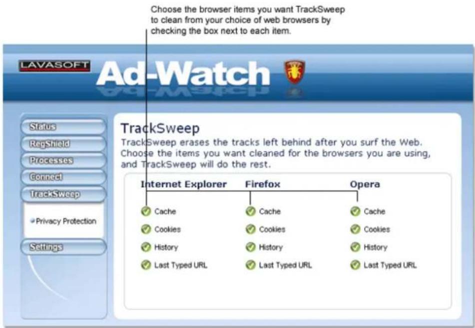 Choose the browser items you want TrackSweep to clean from your choice of web browsers by checking the box next to each item. LAVASOFT Ad-Watch TrackSweep TrackSweep erases the tracks left behind after you surf the Web. Choose the items you want cleaned for the browsers you are using, and TrackSweep will do the rest. Internet Explorer Firefox Opera ✓ Cache ✓ Cache ✓ Cache ✓ Cookies ✓ Cookies ✓ Cookies ✓ History ✓ History ✓ History ✓ Last Typed URL ✓ Last Typed URL ✓ Last Typed URL Status RegShield Processes Connect TrackSweep Privacy Protection Settings