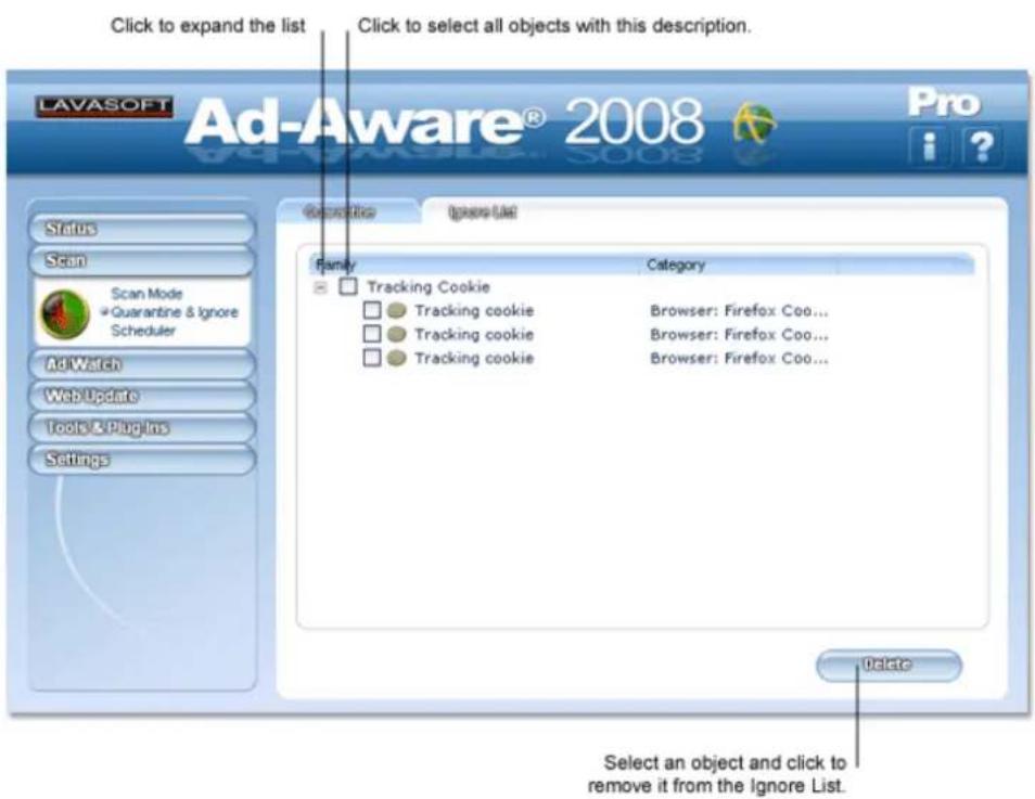 Click to expand the list Click to select all objects with this description. LAVASOFT Ad-Aware® 2008 Pro Status Scan Scan Mode Quarantine & Ignore Scheduler Ad Watch Web Update Tools & Plugins Settings Update Ignore List Family Category Tracking Cookie Tracking cookie Browser: Firefox Coo... Tracking cookie Browser: Firefox Coo... Tracking cookie Browser: Firefox Coo... Update Select an object and click to remove it from the Ignore List.