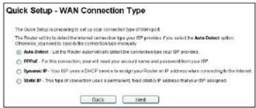 Quick Setup - WAN Connection Type The Quick Setup is preparing to set up your connection type of WAN port. The Router will try to detect the internal connection type your ISP providers. If you select the Auto-Detect option. Otherwise, you need to specify the connection type automatically. ● Auto-Detect - Let the Router automatically detect the connections type your ISP providers. ○ IP/Out - For this connection, your will need your account name and password from your ISP ● Dynamic IP - Your ISP uses a DHCP service to assign your Router an IP address when connecting to the Internet. ○ Static IP - This type of connection uses a permanent fixed (static) IP address that your ISP assigned. Back Next