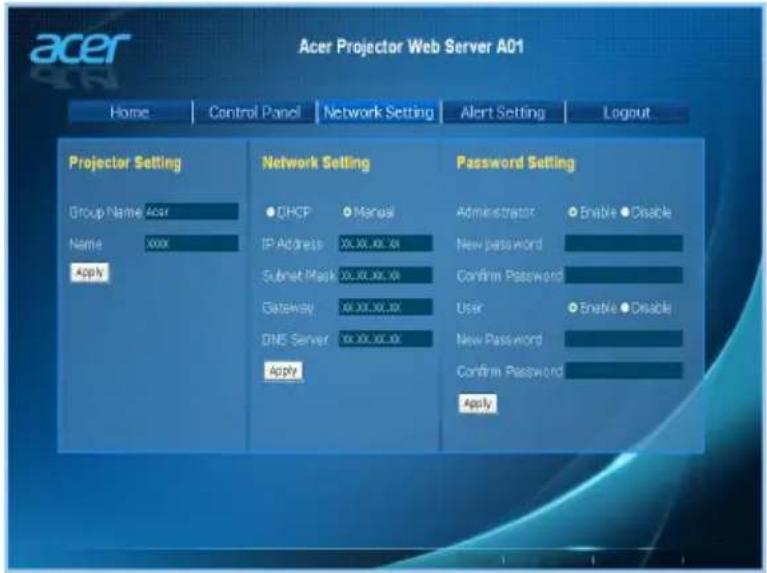 Acer Projector Web Server A01 Home | Control Panel | Network Setting | Alert Setting | Logout Projector Setting Group Name Acer Name xxxx Apply Network Setting ● DHCP ● Manual IP Address 30.00.xx.xx Subset Mask 30.00.xx.xx Gateway 30.00.xx.xx DNS Server 30.00.xx.xx Apply Password Setting Administrator ○ Enable ● Disable New password Confirm Password User ○ Enable ● Disable New Password Confirm Password Apply