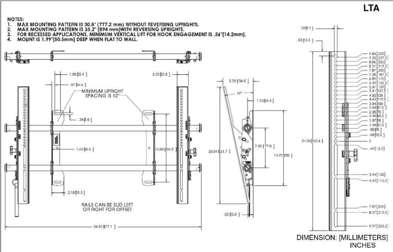 NOTES: 1. MAX MOUNTING PATTERN IS 30.6" (777.2 mm) WITHOUT REVERSING UPRIGHTS. 2. MAX MOUNTING PATTERN IS 35.2" (894 mm) WITH REVERSING UPRIGHTS. 3. FOR RECESSED APPLICATIONS, MINIMUM VERTICAL LIFT FOR HOOK ENGAGEMENT IS .56"[14.2mm]. 4. MOUNT IS 1.99"[50.5mm] DEEP WHEN FLAT TO WALL. LTA RAILS CAN BE SLID LEFT OR RIGHT FOR OFFSET 34.53 [677.1 ] MINIMUM UPRIGHT SPACING IS 12' 5.29 [134.5 ] 12° 20.54 [21.7 ] 7.00 [77.6 ] 13.23 [336 ] .93 [3.6 ] DIMENSION: [MILLIMETERS] INCHES 32[8.1 ] .53 [3.5 ] 21.00 [533.4 ] 9.84 [250] 9.35 [237.5 ] 8.86 [225 ] 8.37 [212.5 ] 7.87 [200 ] 7.58 [187.5 ] 6.89 [175 ] 6.40 [162.5 ] 5.91 [150 ] 5.41 [137.5 ] 4.92 [125 ] 4.43 [112.5 ] 3.94 [100 ] 3.44 [87.5 ] 2.95 [75 ] 2.46 [62.5 ] 1.97 [50 ] 1.48 [37.5 ] .98 [25 ] .49 [12.5 ] 0 .49 [12.5 ] 3.94 [100 ] 4.43 [112.5 ] 7.87 [200 ] 8.37 [212.5 ] 9.97 [253.2 ]